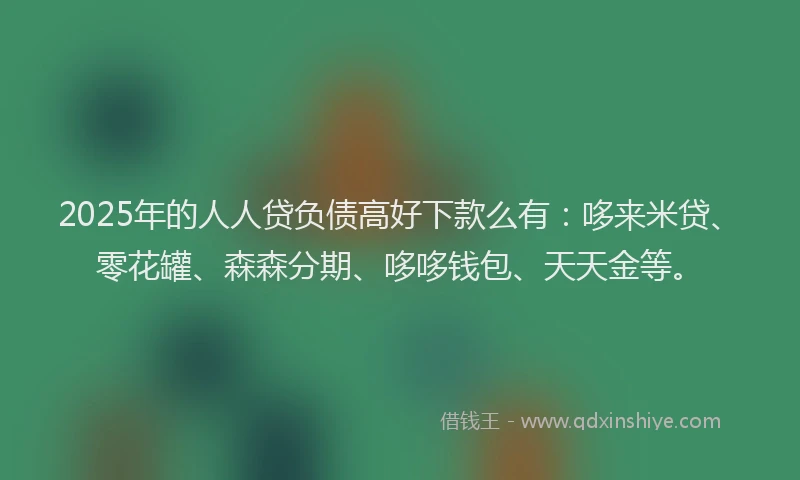2025年的人人贷负债高好下款么有：哆来米贷、零花罐、森森分期、哆哆钱包、天天金等。