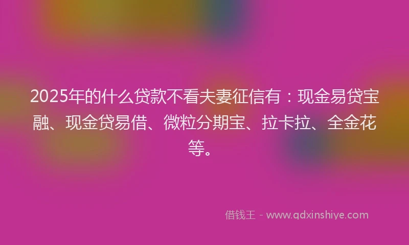 2025年的什么贷款不看夫妻征信有：现金易贷宝融、现金贷易借、微粒分期宝、拉卡拉、全金花等。