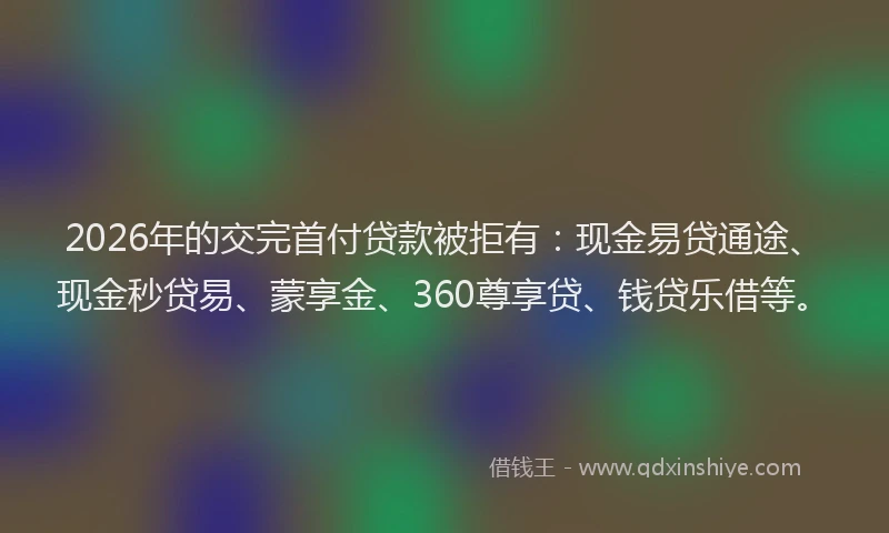 2026年的交完首付贷款被拒有：现金易贷通途、现金秒贷易、蒙享金、360尊享贷、钱贷乐借等。