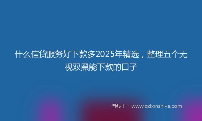 什么信贷服务好下款多2025年精选，整理五个无视双黑能下款的口子