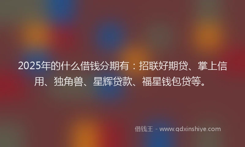 2025年的什么借钱分期有：招联好期贷、掌上信用、独角兽、星辉贷款、福星钱包贷等。