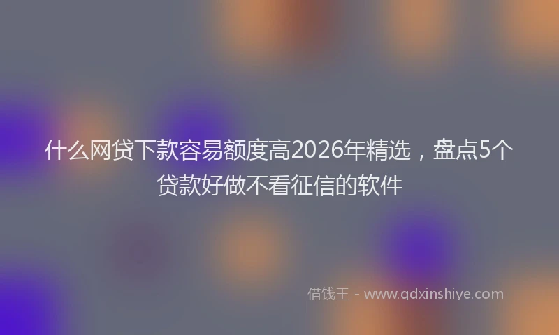 什么网贷下款容易额度高2026年精选，盘点5个贷款好做不看征信的软件