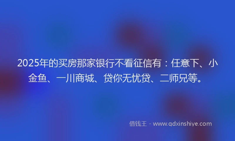 2025年的买房那家银行不看征信有：任意下、小金鱼、一川商城、贷你无忧贷、二师兄等。