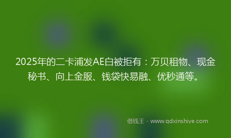 2025年的二卡浦发AE白被拒有：万贝租物、现金秘书、向上金服、钱袋快易融、优秒通等。