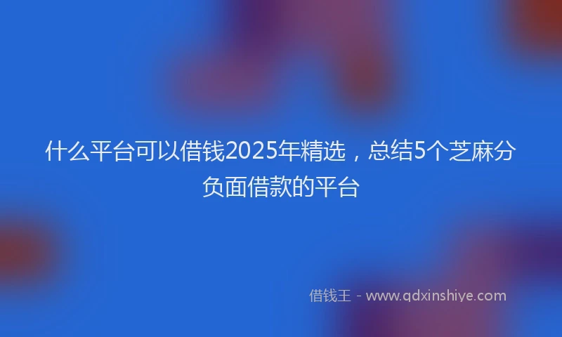 什么平台可以借钱2025年精选，总结5个芝麻分负面借款的平台