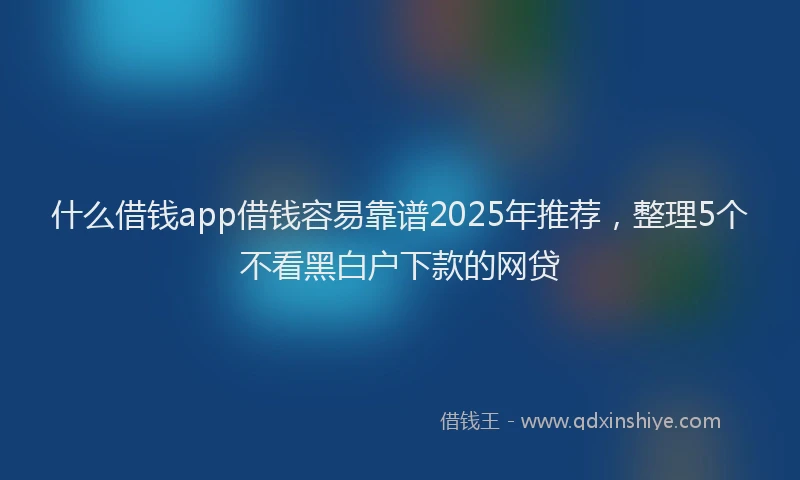 什么借钱app借钱容易靠谱2025年推荐，整理5个不看黑白户下款的网贷