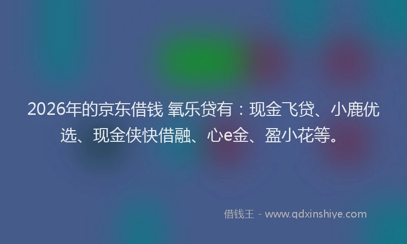 2026年的京东借钱 氧乐贷有：现金飞贷、小鹿优选、现金侠快借融、心e金、盈小花等。