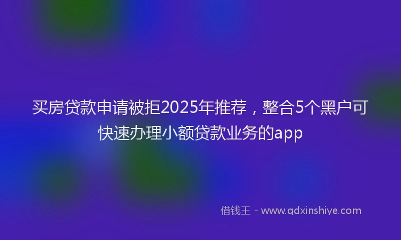 买房贷款申请被拒2025年推荐，整合5个黑户可快速办理小额贷款业务的app