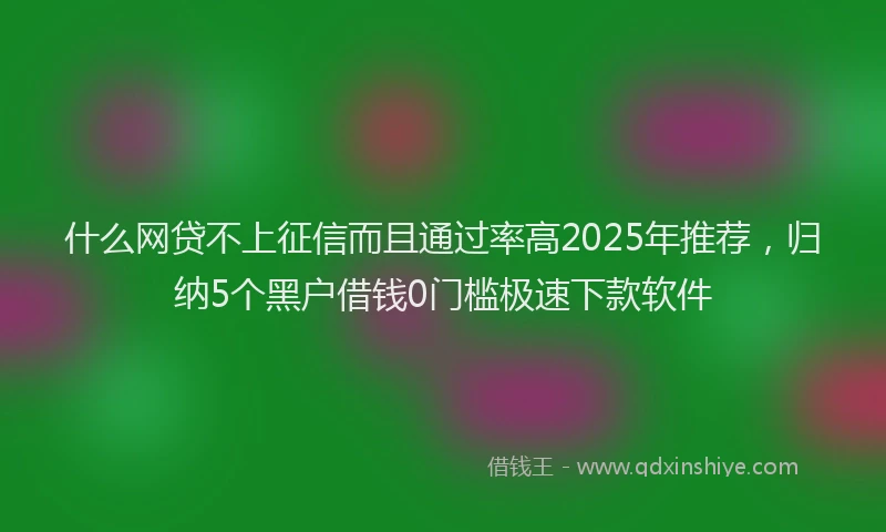 什么网贷不上征信而且通过率高2025年推荐，归纳5个黑户借钱0门槛极速下款软件