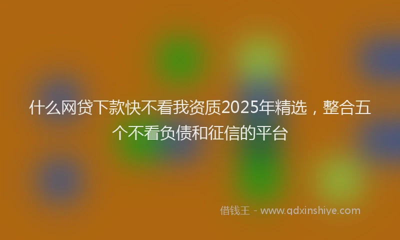 什么网贷下款快不看我资质2025年精选，整合五个不看负债和征信的平台