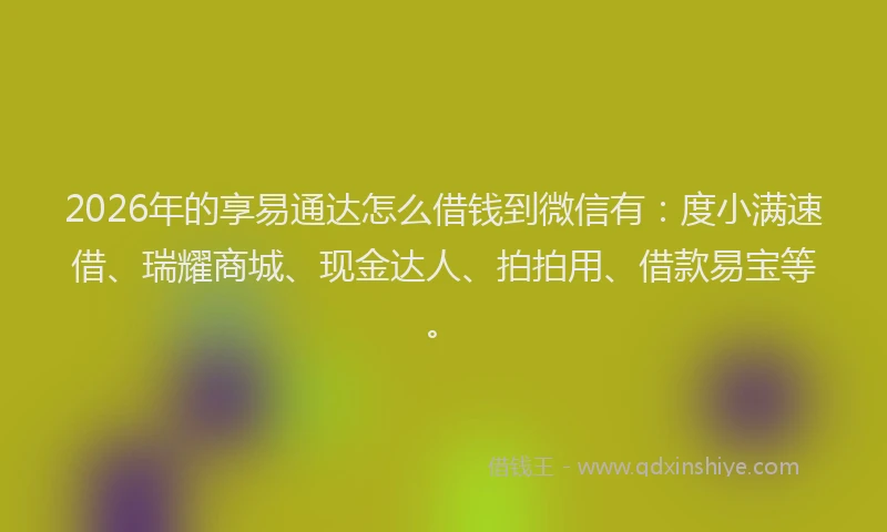 2026年的享易通达怎么借钱到微信有：度小满速借、瑞耀商城、现金达人、拍拍用、借款易宝等。