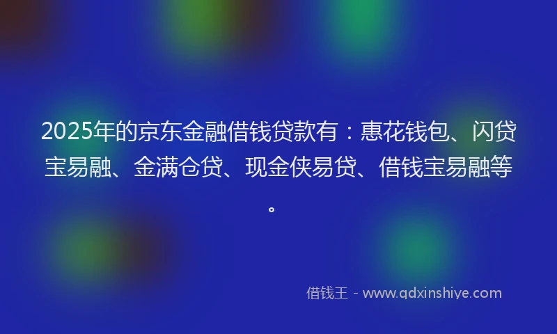 2025年的京东金融借钱贷款有：惠花钱包、闪贷宝易融、金满仓贷、现金侠易贷、借钱宝易融等。