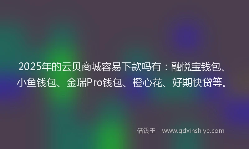 2025年的云贝商城容易下款吗有：融悦宝钱包、小鱼钱包、金瑞Pro钱包、橙心花、好期快贷等。