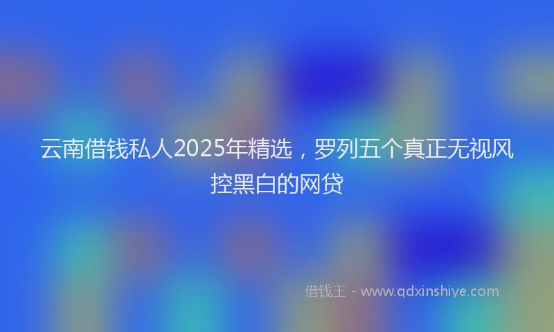 云南借钱私人2025年精选，罗列五个真正无视风控黑白的网贷