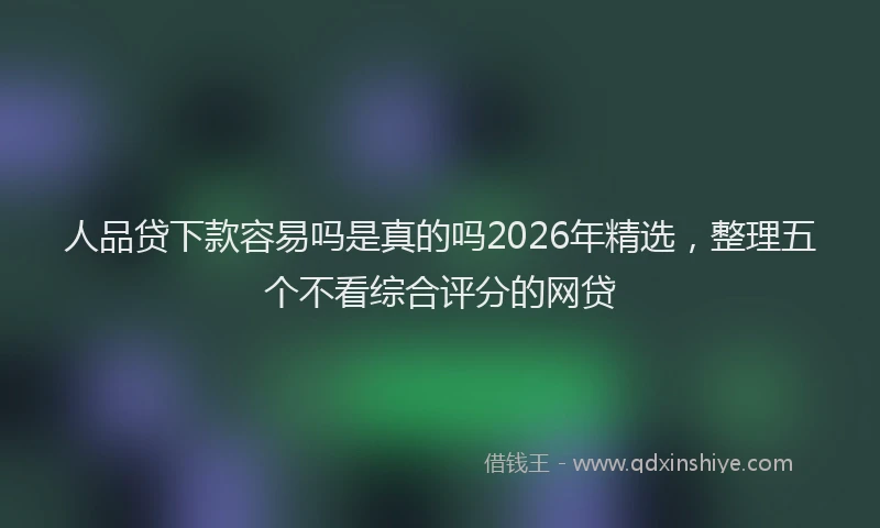 人品贷下款容易吗是真的吗2026年精选，整理五个不看综合评分的网贷