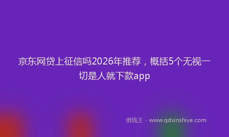 京东网贷上征信吗2026年推荐，概括5个无视一切是人就下款app