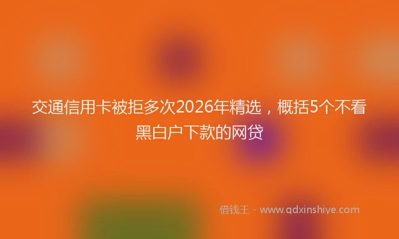 交通信用卡被拒多次2026年精选，概括5个不看黑白户下款的网贷