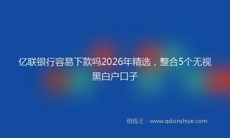 亿联银行容易下款吗2026年精选，整合5个无视黑白户口子