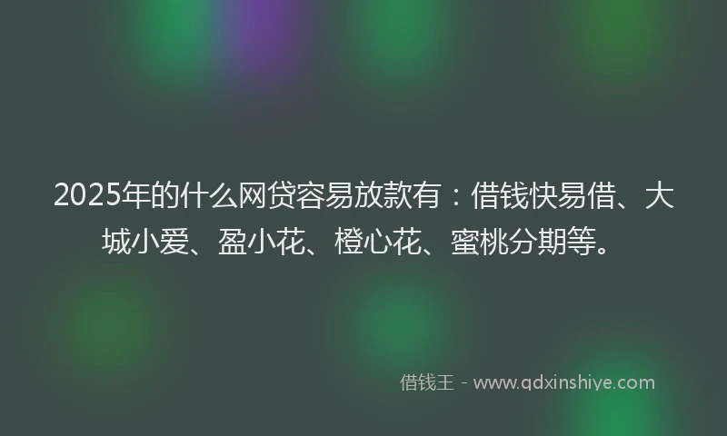 2025年的什么网贷容易放款有：借钱快易借、大城小爱、盈小花、橙心花、蜜桃分期等。