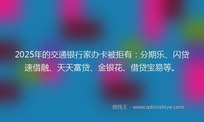 2025年的交通银行家办卡被拒有：分期乐、闪贷速借融、天天富贷、金银花、借贷宝易等。