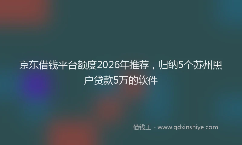 京东借钱平台额度2026年推荐，归纳5个苏州黑户贷款5万的软件