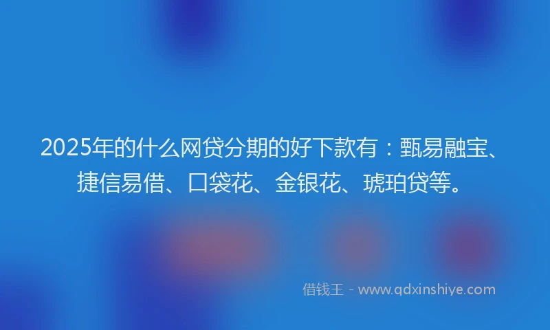 2025年的什么网贷分期的好下款有：甄易融宝、捷信易借、口袋花、金银花、琥珀贷等。