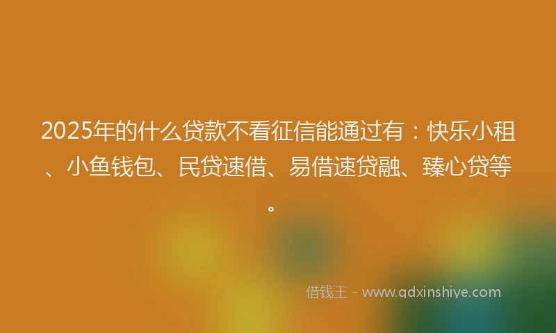 2025年的什么贷款不看征信能通过有:快乐小租、小鱼钱包、民贷速借、易借速贷融、臻心贷等。