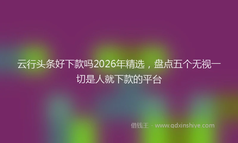 云行头条好下款吗2026年精选，盘点五个无视一切是人就下款的平台