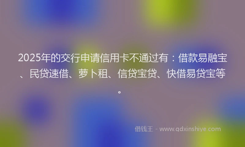 2025年的交行申请信用卡不通过有：借款易融宝、民贷速借、萝卜租、信贷宝贷、快借易贷宝等。