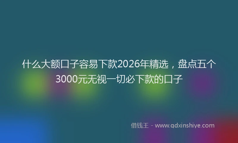什么大额口子容易下款2026年精选，盘点五个3000元无视一切必下款的口子