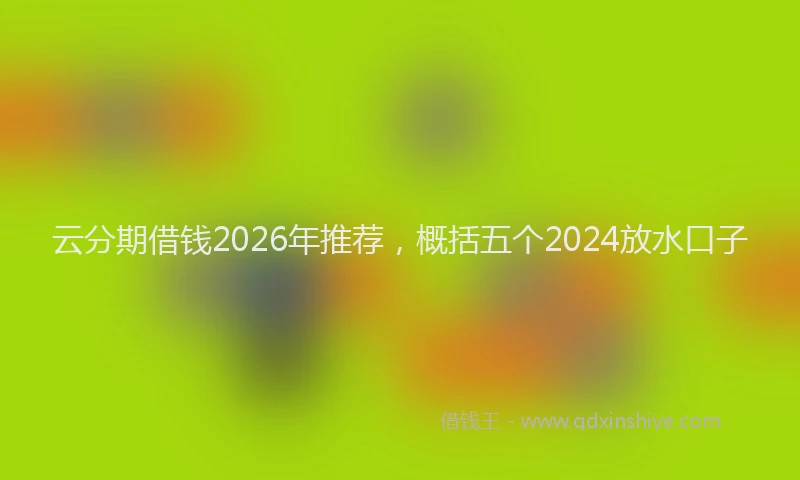 云分期借钱2026年推荐，概括五个2024放水口子