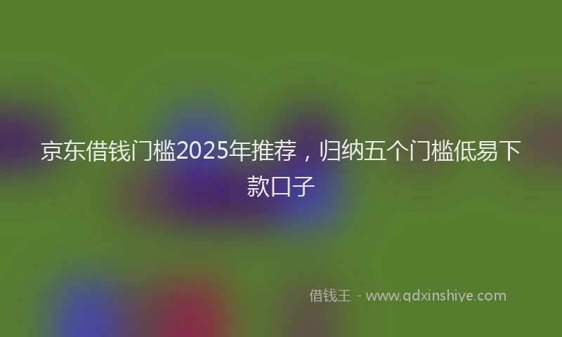京东借钱门槛2025年推荐，归纳五个门槛低易下款口子