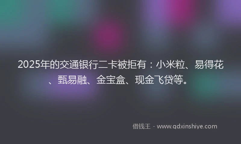 2025年的交通银行二卡被拒有：小米粒、易得花、甄易融、金宝盒、现金飞贷等。