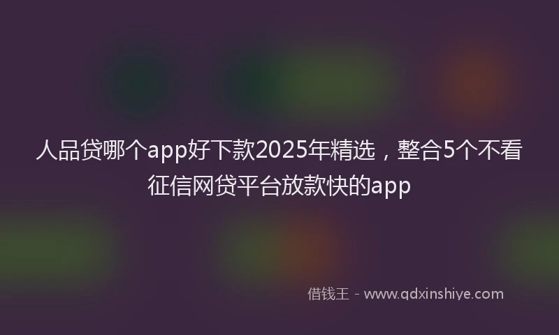人品贷哪个app好下款2025年精选，整合5个不看征信网贷平台放款快的app