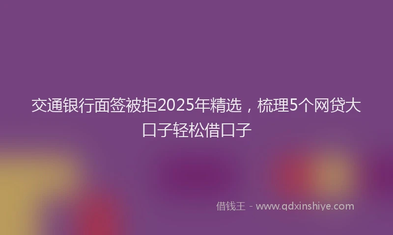 交通银行面签被拒2025年精选，梳理5个网贷大口子轻松借口子