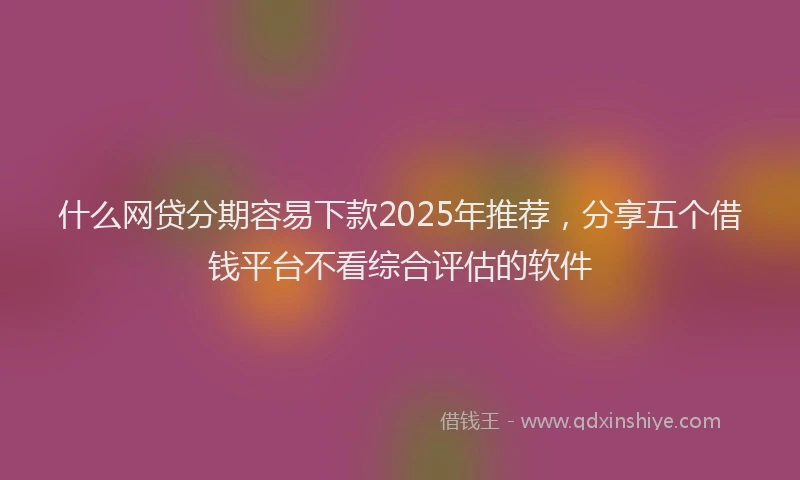 什么网贷分期容易下款2025年推荐，分享五个借钱平台不看综合评估的软件