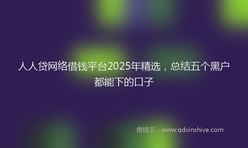 人人贷网络借钱平台2025年精选，总结五个黑户都能下的口子