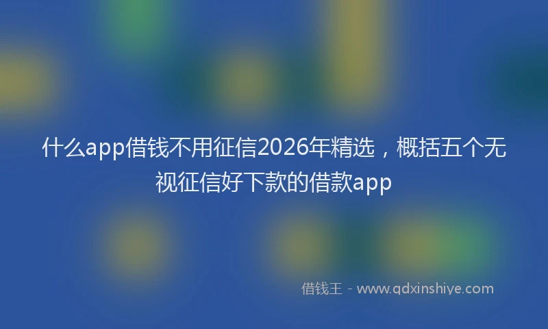 什么app借钱不用征信2026年精选，概括五个无视征信好下款的借款app