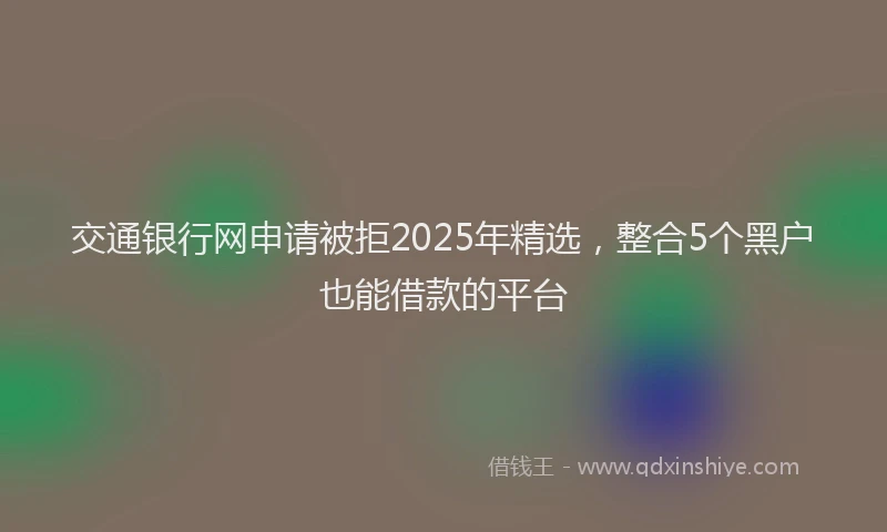 交通银行网申请被拒2025年精选，整合5个黑户也能借款的平台