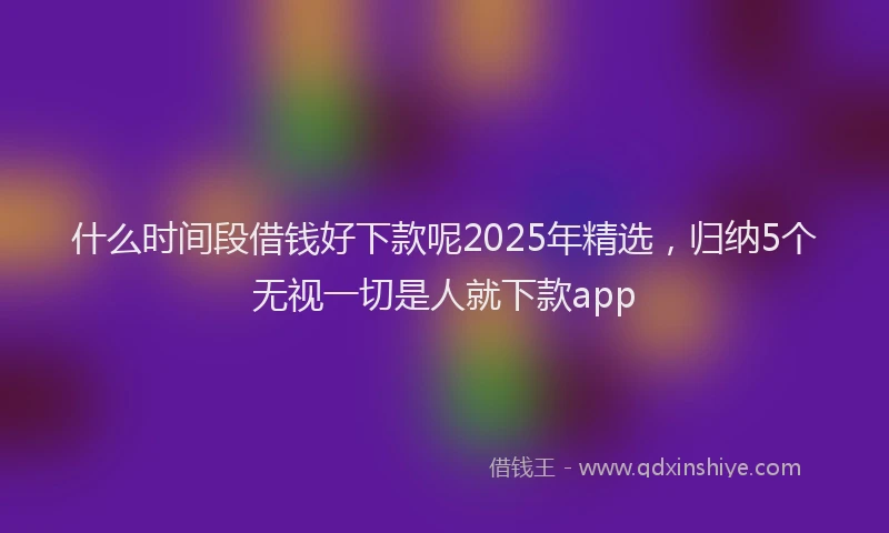什么时间段借钱好下款呢2025年精选，归纳5个无视一切是人就下款app