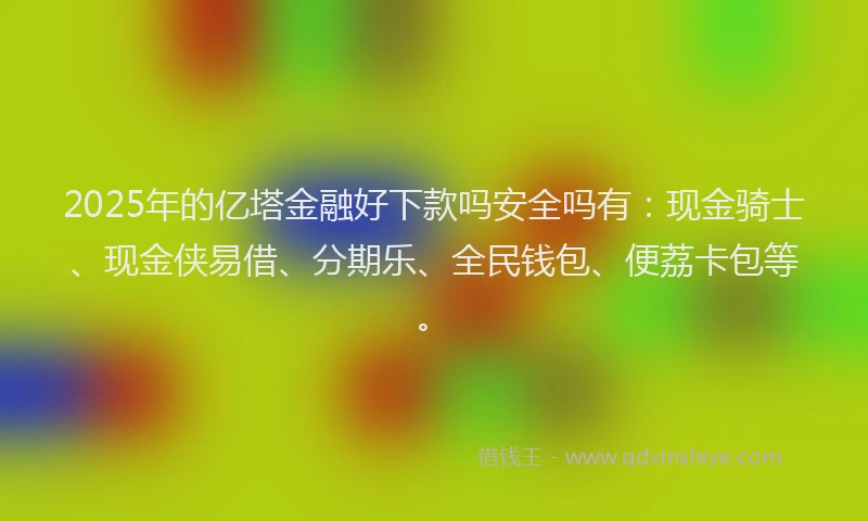 2025年的亿塔金融好下款吗安全吗有:现金骑士、现金侠易借、分期乐、全民钱包、便荔卡包等。