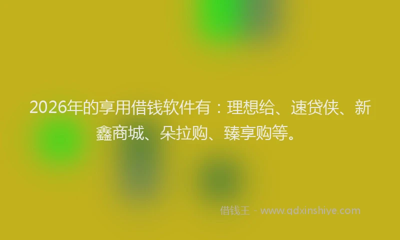 2026年的享用借钱软件有：理想给、速贷侠、新鑫商城、朵拉购、臻享购等。