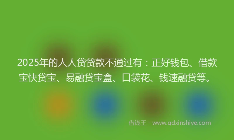 2025年的人人贷贷款不通过有:正好钱包、借款宝快贷宝、易融贷宝盒、口袋花、钱速融贷等。