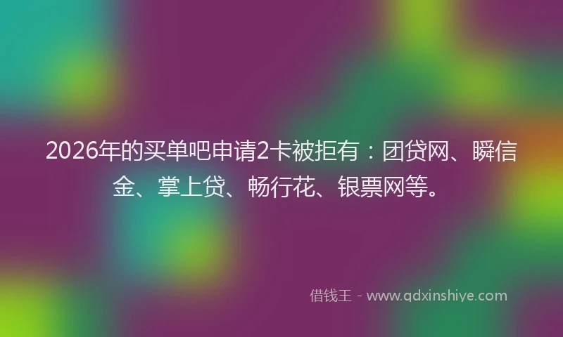 2026年的买单吧申请2卡被拒有：团贷网、瞬信金、掌上贷、畅行花、银票网等。