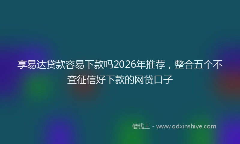 享易达贷款容易下款吗2026年推荐，整合五个不查征信好下款的网贷口子