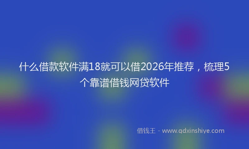 什么借款软件满18就可以借2026年推荐，梳理5个靠谱借钱网贷软件