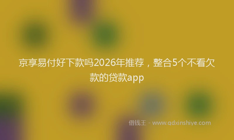 京享易付好下款吗2026年推荐,整合5个不看欠款的贷款app