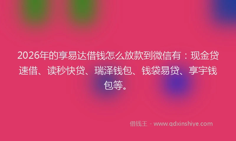 2026年的享易达借钱怎么放款到微信有：现金贷速借、读秒快贷、瑞泽钱包、钱袋易贷、享宇钱包等。