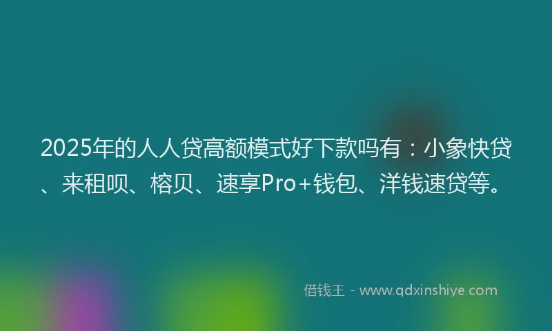 2025年的人人贷高额模式好下款吗有：小象快贷、来租呗、榕贝、速享Pro+钱包、洋钱速贷等。