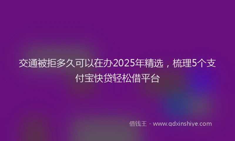 交通被拒多久可以在办2025年精选，梳理5个支付宝快贷轻松借平台